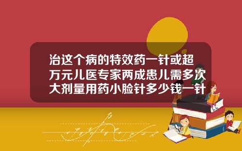 治这个病的特效药一针或超万元儿医专家两成患儿需多次大剂量用药小脸针多少钱一针啊