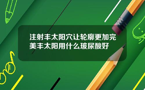 注射丰太阳穴让轮廓更加完美丰太阳用什么玻尿酸好