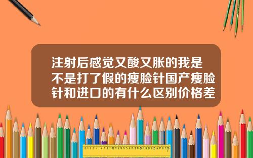注射后感觉又酸又胀的我是不是打了假的瘦脸针国产瘦脸针和进口的有什么区别价格差距那么大