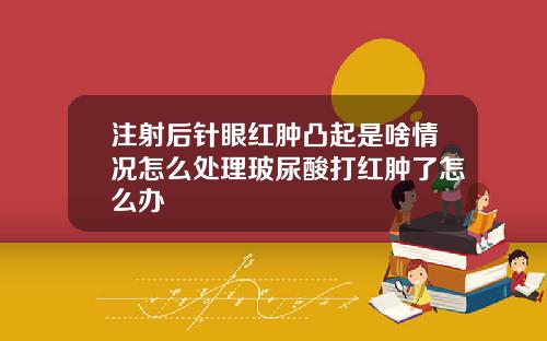 注射后针眼红肿凸起是啥情况怎么处理玻尿酸打红肿了怎么办
