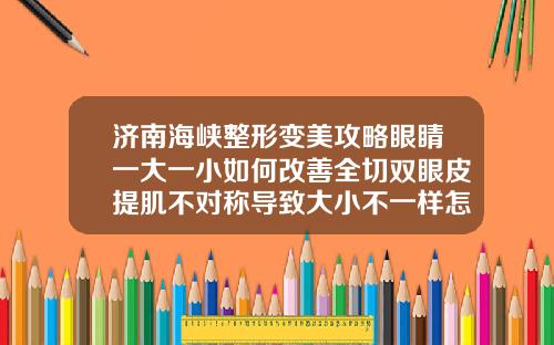 济南海峡整形变美攻略眼睛一大一小如何改善全切双眼皮提肌不对称导致大小不一样怎么修复
