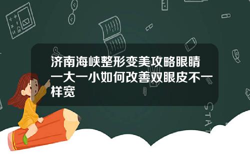 济南海峡整形变美攻略眼睛一大一小如何改善双眼皮不一样宽