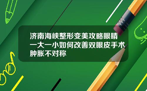济南海峡整形变美攻略眼睛一大一小如何改善双眼皮手术肿胀不对称