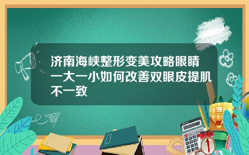 济南海峡整形变美攻略眼睛一大一小如何改善双眼皮提肌不一致