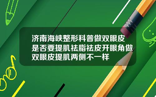 济南海峡整形科普做双眼皮是否要提肌祛脂祛皮开眼角做双眼皮提肌两侧不一样