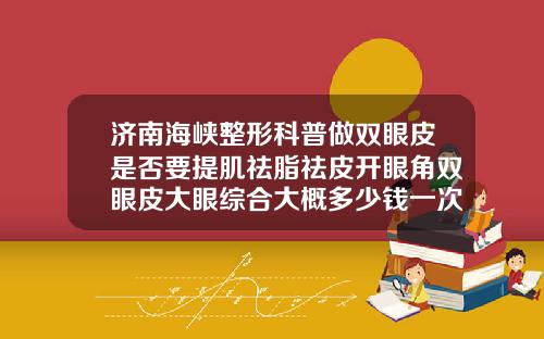 济南海峡整形科普做双眼皮是否要提肌祛脂祛皮开眼角双眼皮大眼综合大概多少钱一次