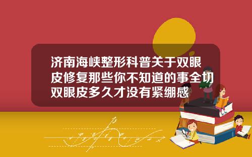 济南海峡整形科普关于双眼皮修复那些你不知道的事全切双眼皮多久才没有紧绷感
