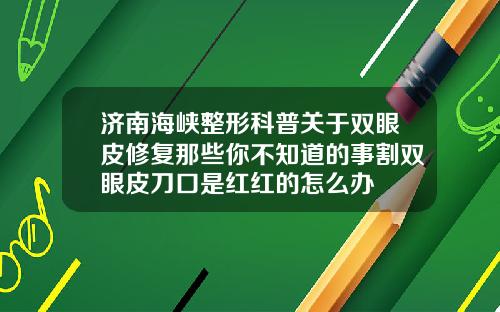 济南海峡整形科普关于双眼皮修复那些你不知道的事割双眼皮刀口是红红的怎么办