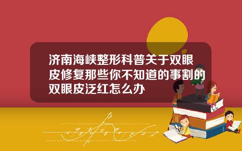 济南海峡整形科普关于双眼皮修复那些你不知道的事割的双眼皮泛红怎么办
