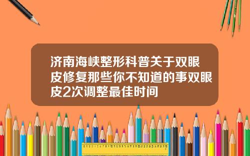 济南海峡整形科普关于双眼皮修复那些你不知道的事双眼皮2次调整最佳时间