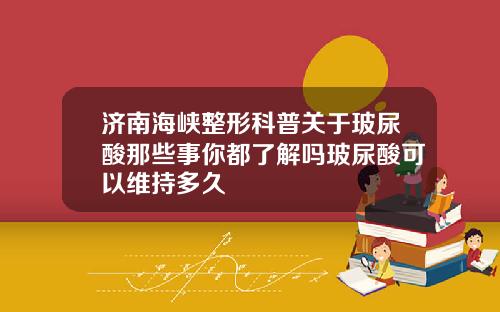 济南海峡整形科普关于玻尿酸那些事你都了解吗玻尿酸可以维持多久