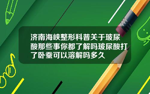 济南海峡整形科普关于玻尿酸那些事你都了解吗玻尿酸打了卧蚕可以溶解吗多久