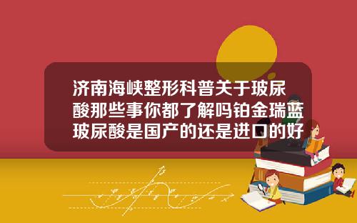 济南海峡整形科普关于玻尿酸那些事你都了解吗铂金瑞蓝玻尿酸是国产的还是进口的好
