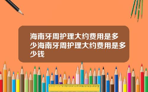 海南牙周护理大约费用是多少海南牙周护理大约费用是多少钱