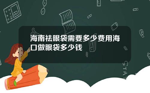 海南祛眼袋需要多少费用海口做眼袋多少钱