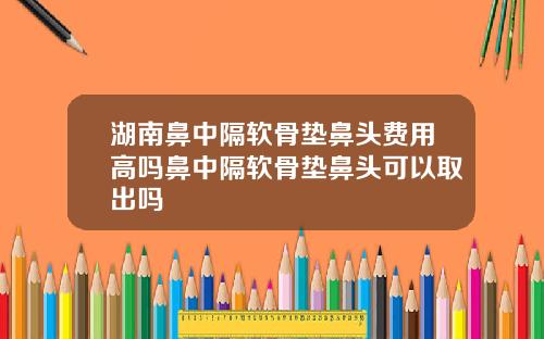 湖南鼻中隔软骨垫鼻头费用高吗鼻中隔软骨垫鼻头可以取出吗