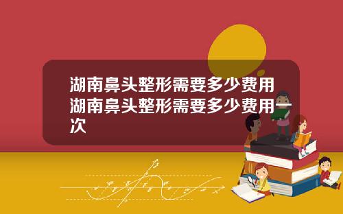 湖南鼻头整形需要多少费用湖南鼻头整形需要多少费用一次
