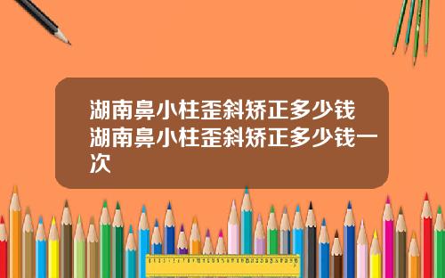 湖南鼻小柱歪斜矫正多少钱湖南鼻小柱歪斜矫正多少钱一次