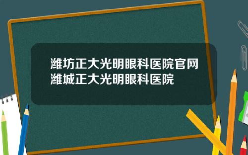 潍坊正大光明眼科医院官网潍城正大光明眼科医院