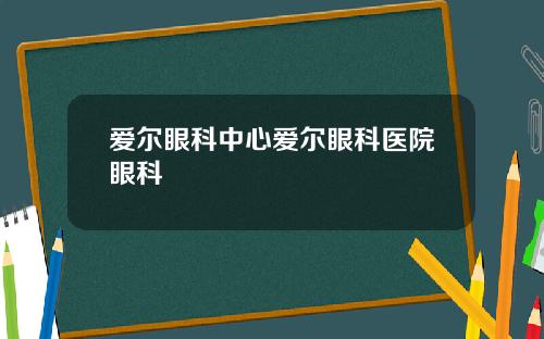 爱尔眼科中心爱尔眼科医院眼科