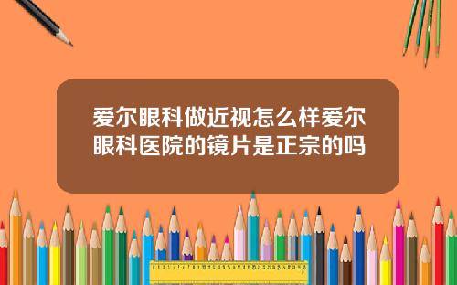 爱尔眼科做近视怎么样爱尔眼科医院的镜片是正宗的吗