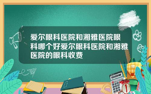 爱尔眼科医院和湘雅医院眼科哪个好爱尔眼科医院和湘雅医院的眼科收费