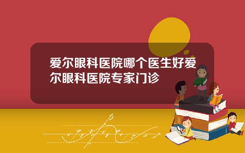 爱尔眼科医院哪个医生好爱尔眼科医院专家门诊