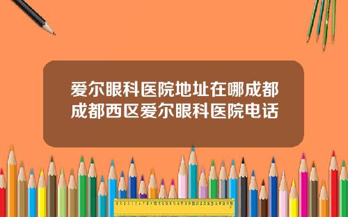 爱尔眼科医院地址在哪成都成都西区爱尔眼科医院电话