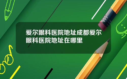 爱尔眼科医院地址成都爱尔眼科医院地址在哪里