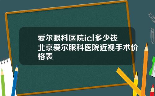 爱尔眼科医院icl多少钱北京爱尔眼科医院近视手术价格表