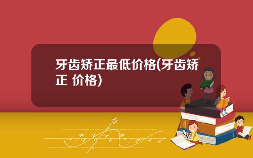 牙齿矫正最低价格(牙齿矫正 价格)