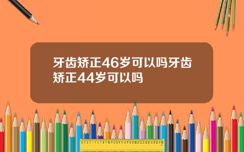 牙齿矫正46岁可以吗牙齿矫正44岁可以吗