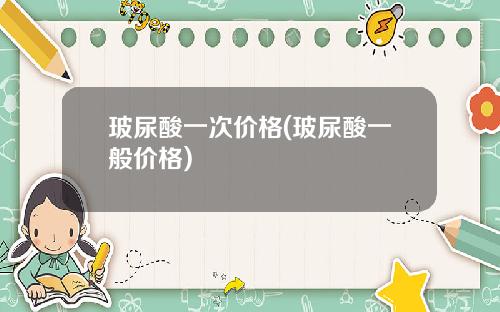 玻尿酸一次价格(玻尿酸一般价格)