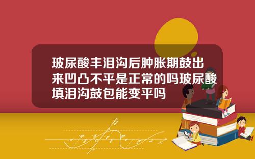 玻尿酸丰泪沟后肿胀期鼓出来凹凸不平是正常的吗玻尿酸填泪沟鼓包能变平吗
