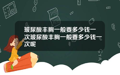 玻尿酸丰胸一般要多少钱一次玻尿酸丰胸一般要多少钱一次呢