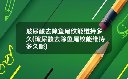 玻尿酸去除鱼尾纹能维持多久(玻尿酸去除鱼尾纹能维持多久呢)
