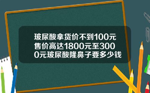 玻尿酸拿货价不到100元售价高达1800元至3000元玻尿酸隆鼻子要多少钱