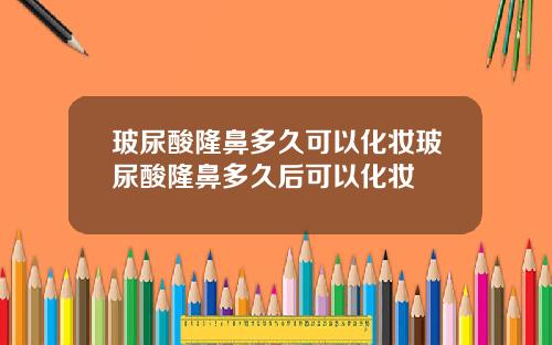 玻尿酸隆鼻多久可以化妆玻尿酸隆鼻多久后可以化妆