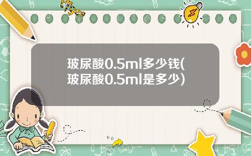 玻尿酸0.5ml多少钱(玻尿酸0.5ml是多少)