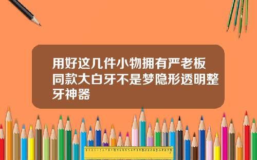 用好这几件小物拥有严老板同款大白牙不是梦隐形透明整牙神器