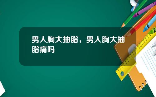 男人胸大抽脂，男人胸大抽脂痛吗