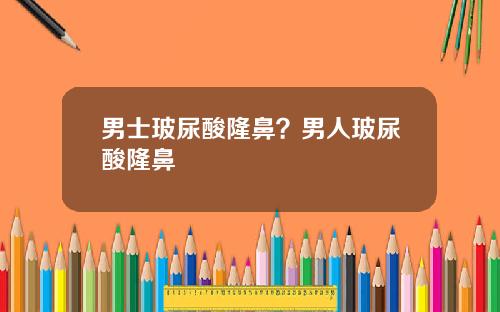 男士玻尿酸隆鼻？男人玻尿酸隆鼻