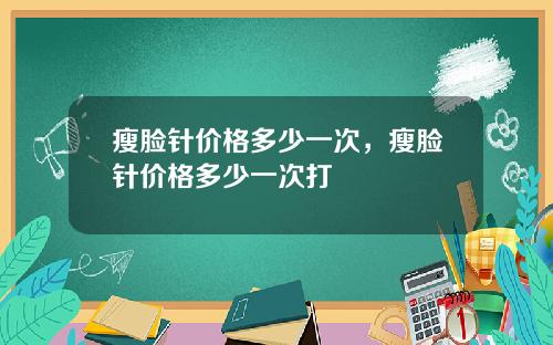 瘦脸针价格多少一次，瘦脸针价格多少一次打