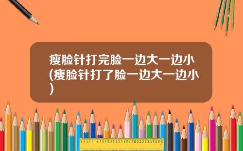 瘦脸针打完脸一边大一边小(瘦脸针打了脸一边大一边小)