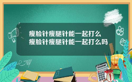 瘦脸针瘦腿针能一起打么 瘦脸针瘦腿针能一起打么吗