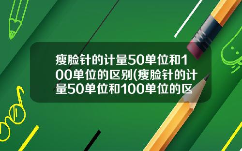 瘦脸针的计量50单位和100单位的区别(瘦脸针的计量50单位和100单位的区别大吗)