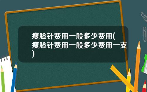 瘦脸针费用一般多少费用(瘦脸针费用一般多少费用一支)