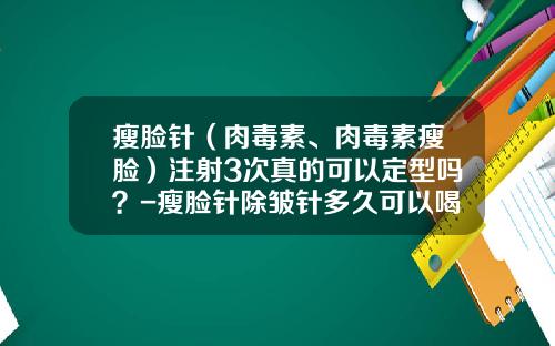 瘦脸针（肉毒素、肉毒素瘦脸）注射3次真的可以定型吗？-瘦脸针除皱针多久可以喝酒
