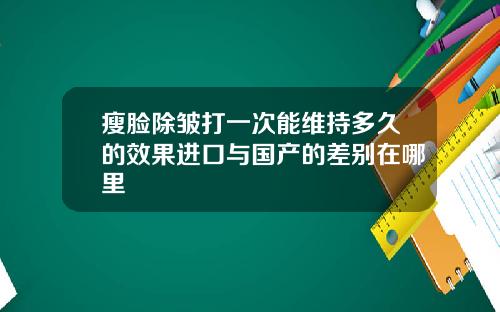 瘦脸除皱打一次能维持多久的效果进口与国产的差别在哪里