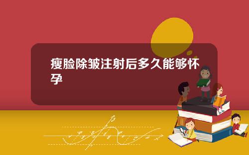 瘦脸除皱注射后多久能够怀孕
